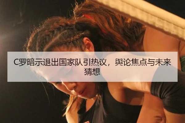 C罗暗示退出国家队引热议，舆论焦点与未来猜想